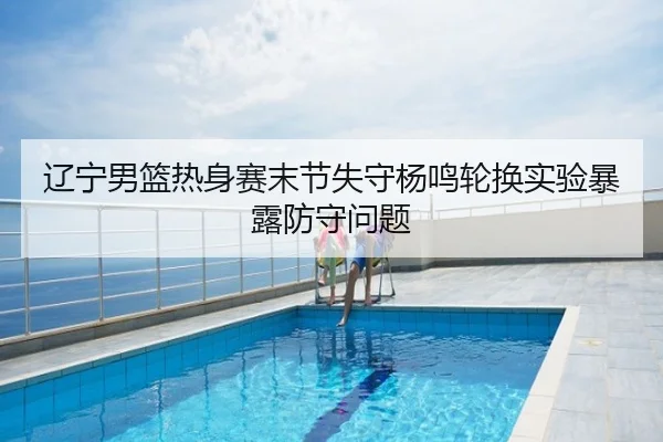 辽宁男篮热身赛末节失守杨鸣轮换实验暴露防守问题